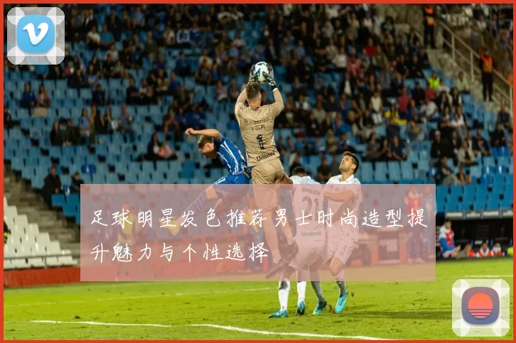 足球明星发色推荐男士时尚造型提升魅力与个性选择