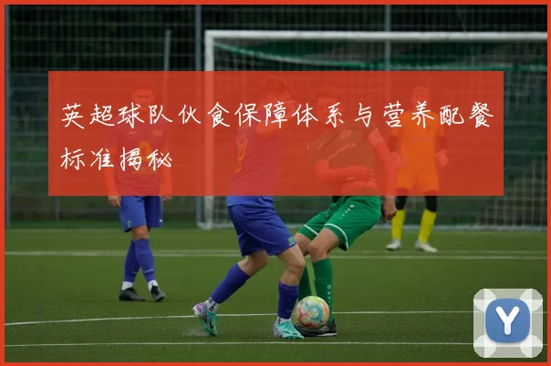 英超球队伙食保障体系与营养配餐标准揭秘