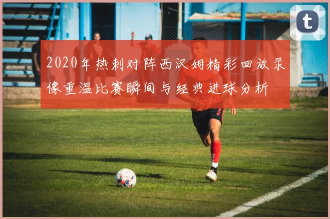 2020年热刺对阵西汉姆精彩回放录像重温比赛瞬间与经典进球分析