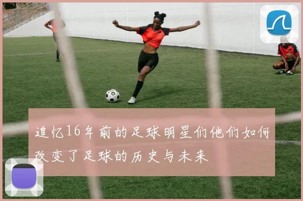 追忆16年前的足球明星们他们如何改变了足球的历史与未来