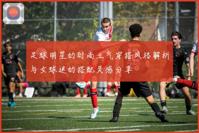 足球明星的时尚土气穿搭风格解析与女球迷的搭配灵感分享