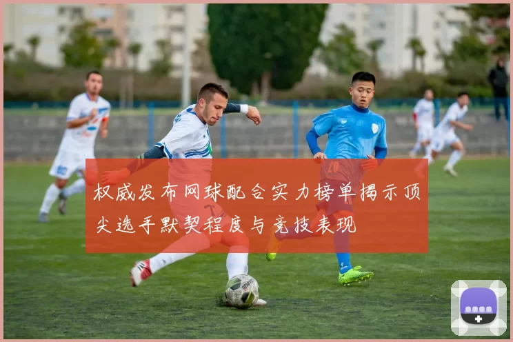 权威发布网球配合实力榜单揭示顶尖选手默契程度与竞技表现