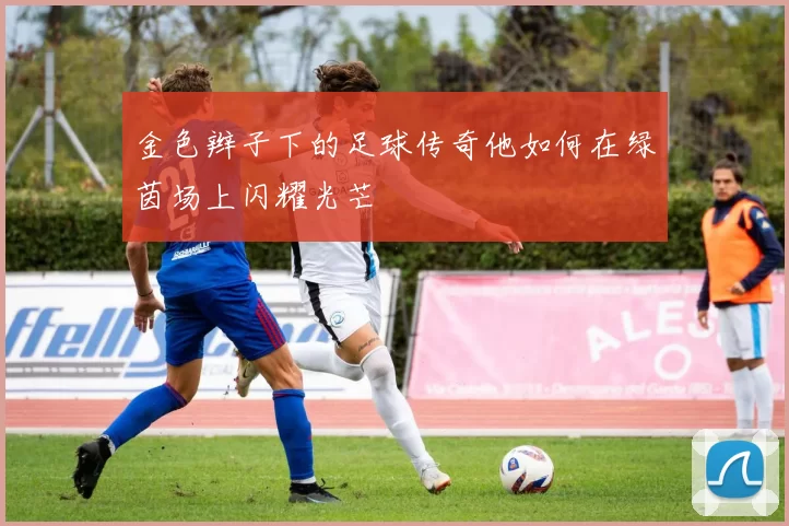 金色辫子下的足球传奇他如何在绿茵场上闪耀光芒
