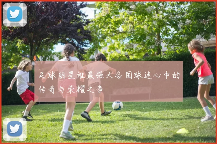 足球明星谁最强大各国球迷心中的传奇与荣耀之争