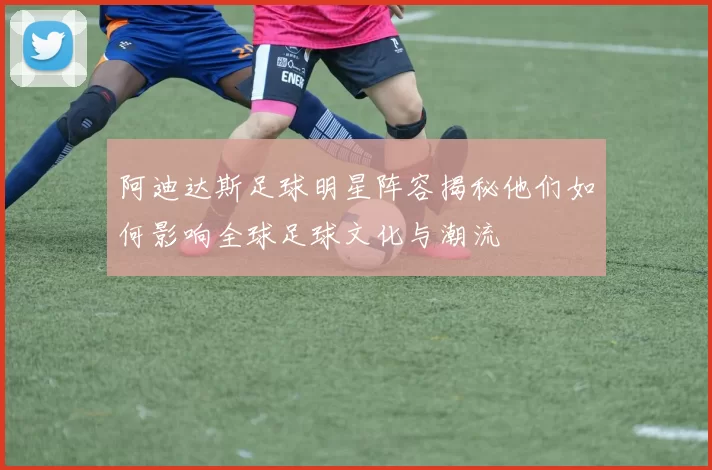 阿迪达斯足球明星阵容揭秘他们如何影响全球足球文化与潮流
