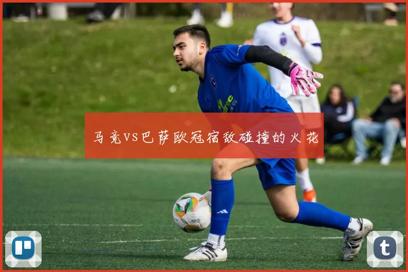 马竞vs巴萨欧冠宿敌碰撞的火花