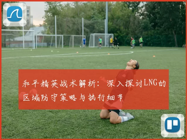 和平精英战术解析：深入探讨LNG的区域防守策略与执行细节