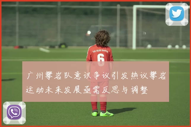 广州攀岩队意识争议引发热议攀岩运动未来发展亟需反思与调整
