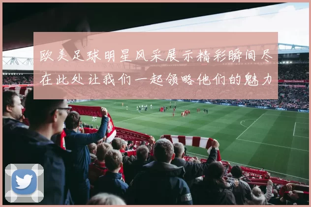 欧美足球明星风采展示精彩瞬间尽在此处让我们一起领略他们的魅力与激情