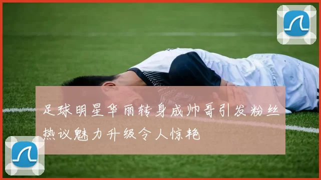 足球明星华丽转身成帅哥引发粉丝热议魅力升级令人惊艳