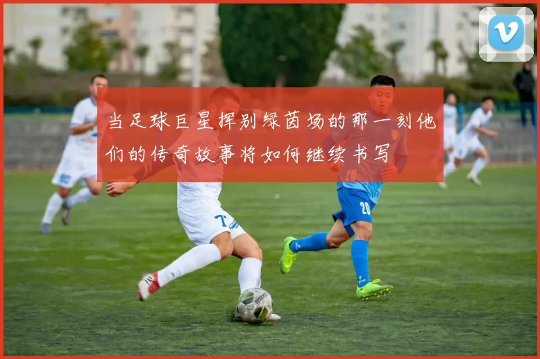 当足球巨星挥别绿茵场的那一刻他们的传奇故事将如何继续书写