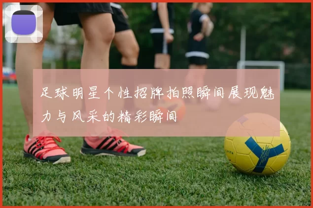 足球明星个性招牌拍照瞬间展现魅力与风采的精彩瞬间