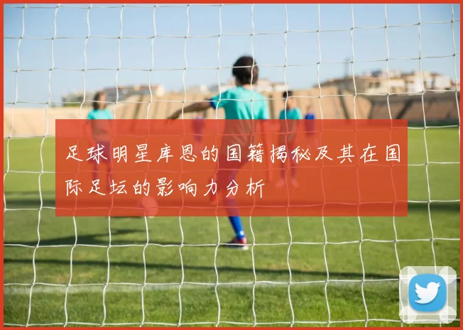 足球明星库恩的国籍揭秘及其在国际足坛的影响力分析