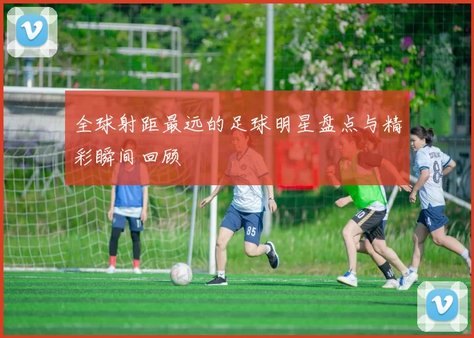全球射距最远的足球明星盘点与精彩瞬间回顾
