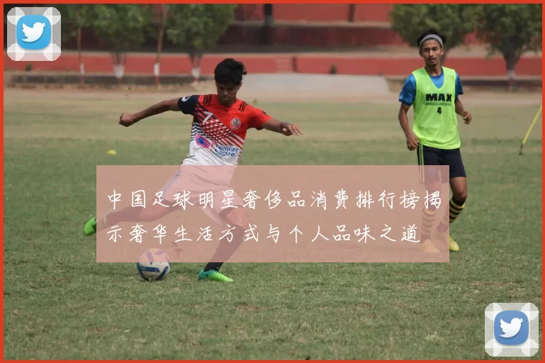 中国足球明星奢侈品消费排行榜揭示奢华生活方式与个人品味之道