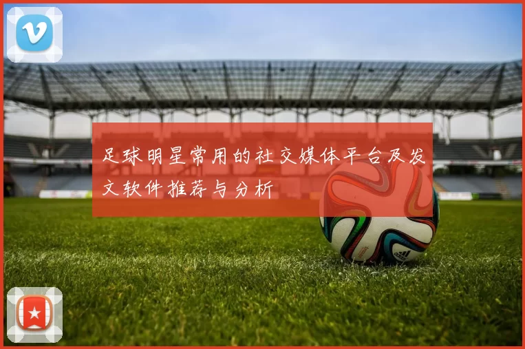 足球明星常用的社交媒体平台及发文软件推荐与分析