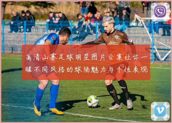 高清山寨足球明星图片合集让你一睹不同风格的球场魅力与个性表现
